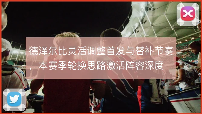 德泽尔比灵活调整首发与替补节奏，本赛季轮换思路激活阵容深度