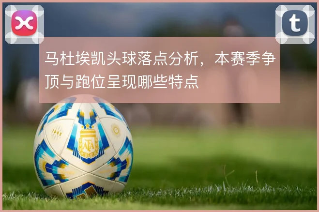 马杜埃凯头球落点分析,本赛季争顶与跑位呈现哪些特点