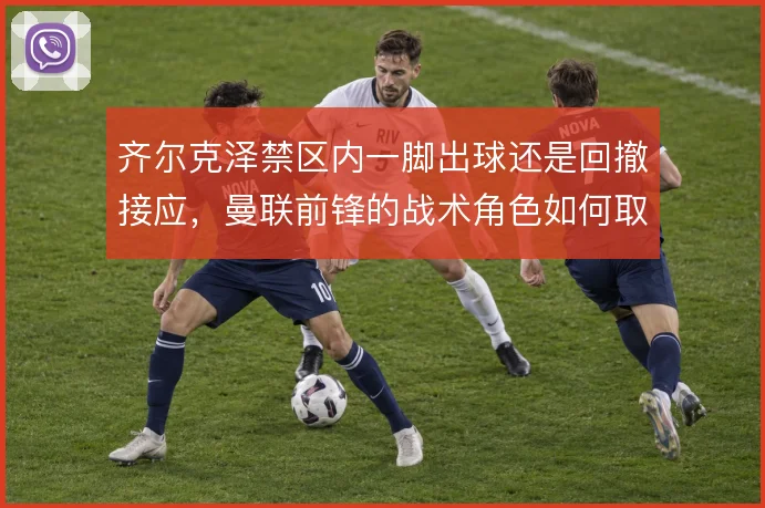 齐尔克泽禁区内一脚出球还是回撤接应，曼联前锋的战术角色如何取舍