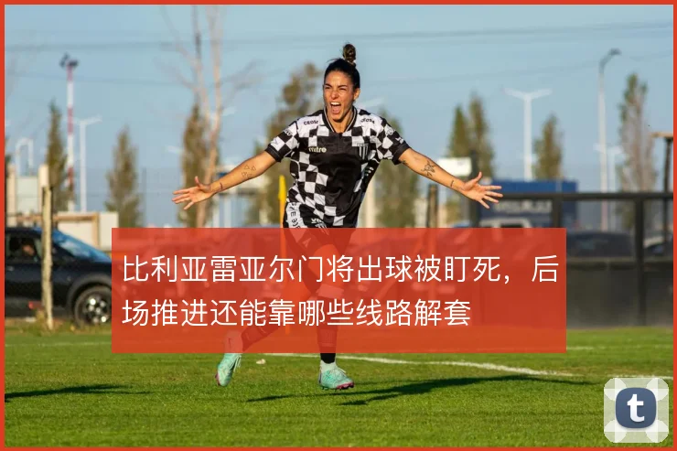 比利亚雷亚尔门将出球被盯死，后场推进还能靠哪些线路解套
