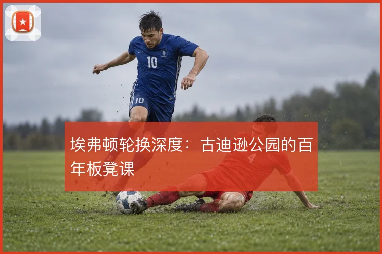 埃弗顿轮换深度:古迪逊公园的百年板凳课