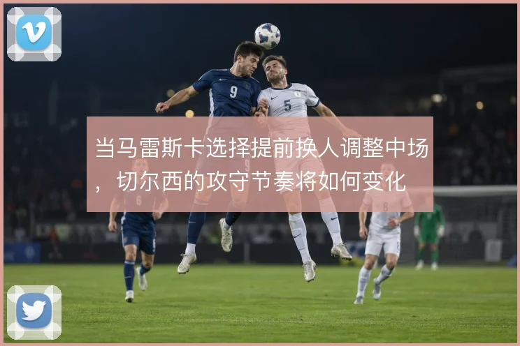 当马雷斯卡选择提前换人调整中场，切尔西的攻守节奏将如何变化