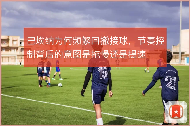 巴埃纳为何频繁回撤接球，节奏控制背后的意图是拖慢还是提速