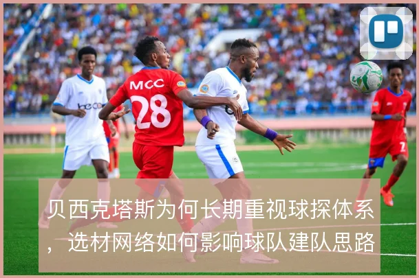 贝西克塔斯为何长期重视球探体系,选材网络如何影响球队建队思路