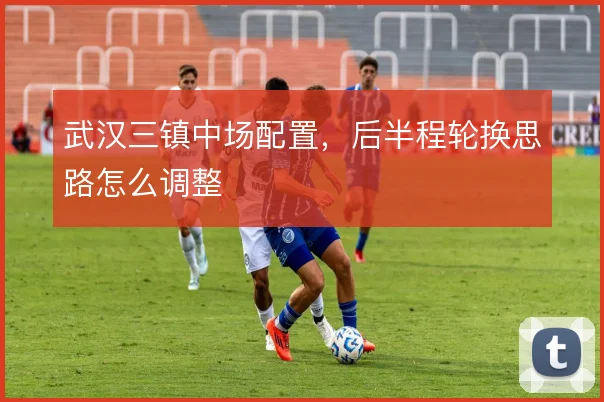 武汉三镇中场配置，后半程轮换思路怎么调整