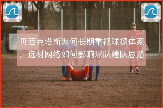 贝西克塔斯为何长期重视球探体系,选材网络如何影响球队建队思路