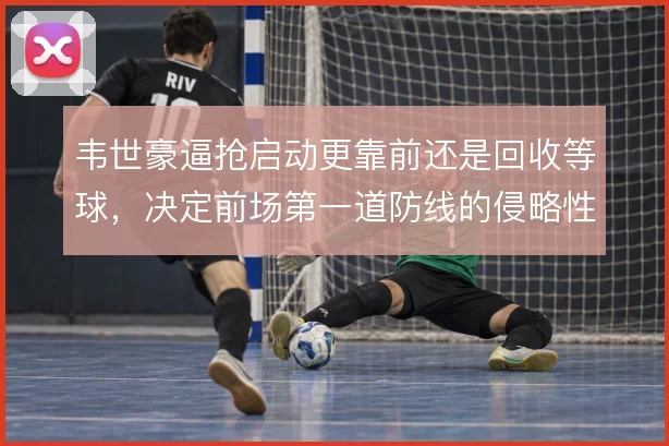 韦世豪逼抢启动更靠前还是回收等球,决定前场第一道防线的侵略性