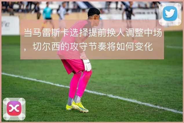 当马雷斯卡选择提前换人调整中场，切尔西的攻守节奏将如何变化