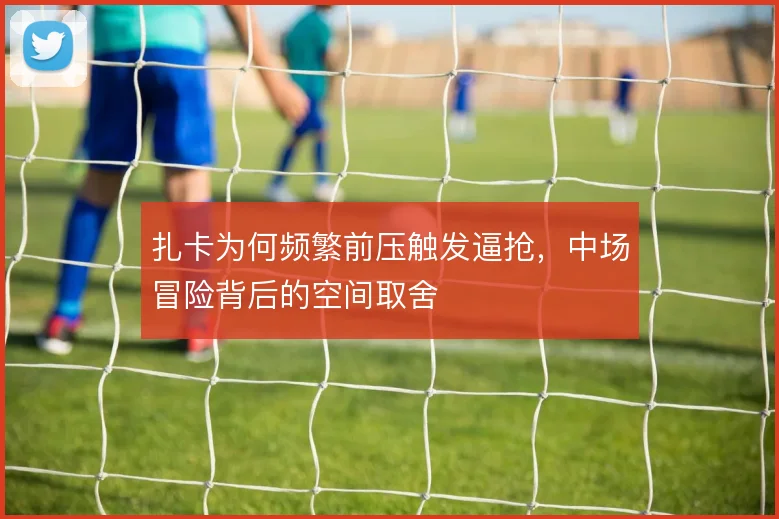 扎卡为何频繁前压触发逼抢,中场冒险背后的空间取舍