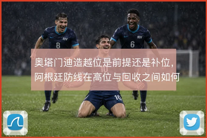 奥塔门迪造越位是前提还是补位，阿根廷防线在高位与回收之间如何取舍