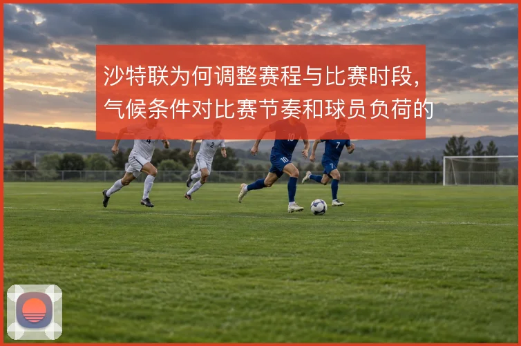 沙特联为何调整赛程与比赛时段，气候条件对比赛节奏和球员负荷的深层影响