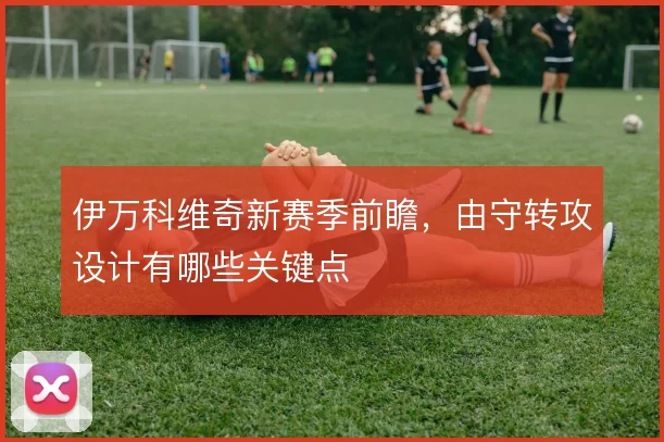 伊万科维奇新赛季前瞻,由守转攻设计有哪些关键点