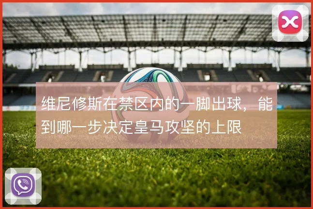 维尼修斯在禁区内的一脚出球，能到哪一步决定皇马攻坚的上限