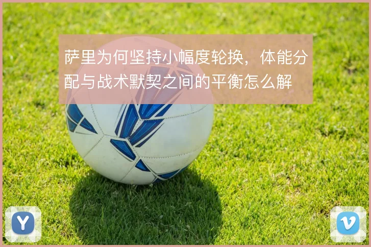 萨里为何坚持小幅度轮换,体能分配与战术默契之间的平衡怎么解