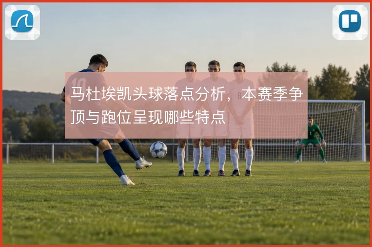 马杜埃凯头球落点分析，本赛季争顶与跑位呈现哪些特点