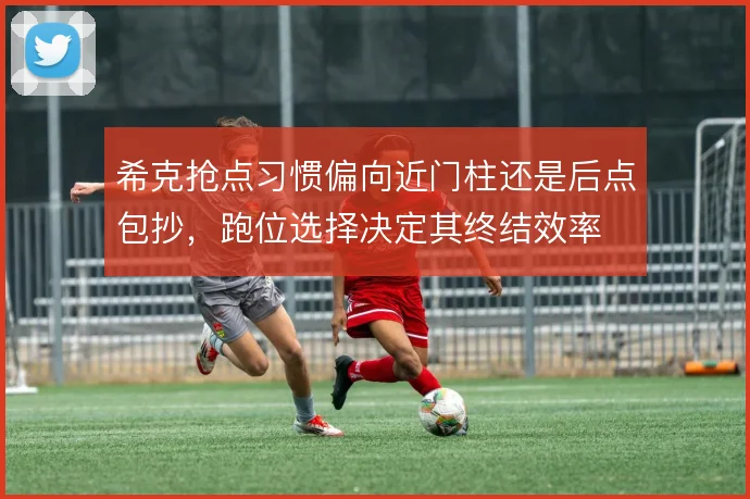 希克抢点习惯偏向近门柱还是后点包抄,跑位选择决定其终结效率