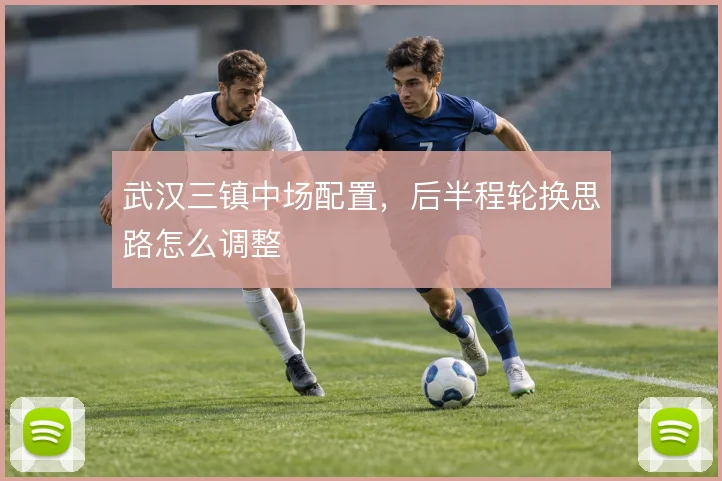 武汉三镇中场配置，后半程轮换思路怎么调整