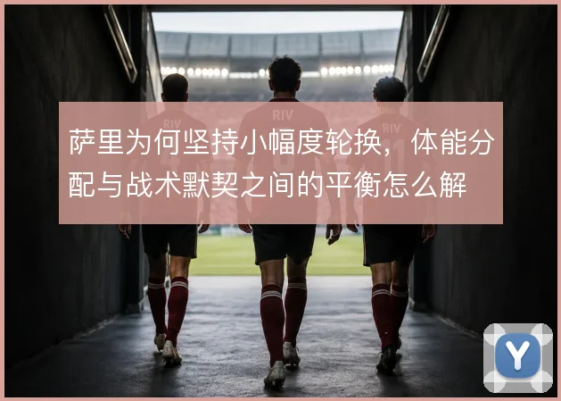 萨里为何坚持小幅度轮换,体能分配与战术默契之间的平衡怎么解